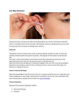 Ear Wax Removal
Earwax does have a purpose but when the body produces too much or it becomes impacted,
then it is a problem and must be removed. Cleaning the earwax is a gentle process as you want
to ensure you do not rupture or damage your eardrum.
Overview
The glands in the ear canal, known as the ceruminous glands, produce earwax. Its color and
amount produced varies from person to person. The purpose of the earwax is trap dust and
dirt.
Tiny hairs in the ear then help to move the wax from the innermost part of the ear to the
outermost part until it falls out. The process works to self clean the ear.
When too much wax is produced or it becomes trapped in the ear, then it can cause problems.
Symptoms may include an ache in the ear, itching in the ear canal, decreased hearing, and
dizziness or ringing in the ears.
Causes of Earwax Blockage
Wax becoming lodged in the inner part of the ear is usually caused by a person. Using items like
Q-tips, bobby pins or your finger usually pushes wax deeper into the ear. Also, individuals that
wear hearing aids or earplug are more prone to earwax blockage.
Earwax Symptoms
Symptoms of an earwax impaction include:
• Decreased hearing
• Dizziness
 