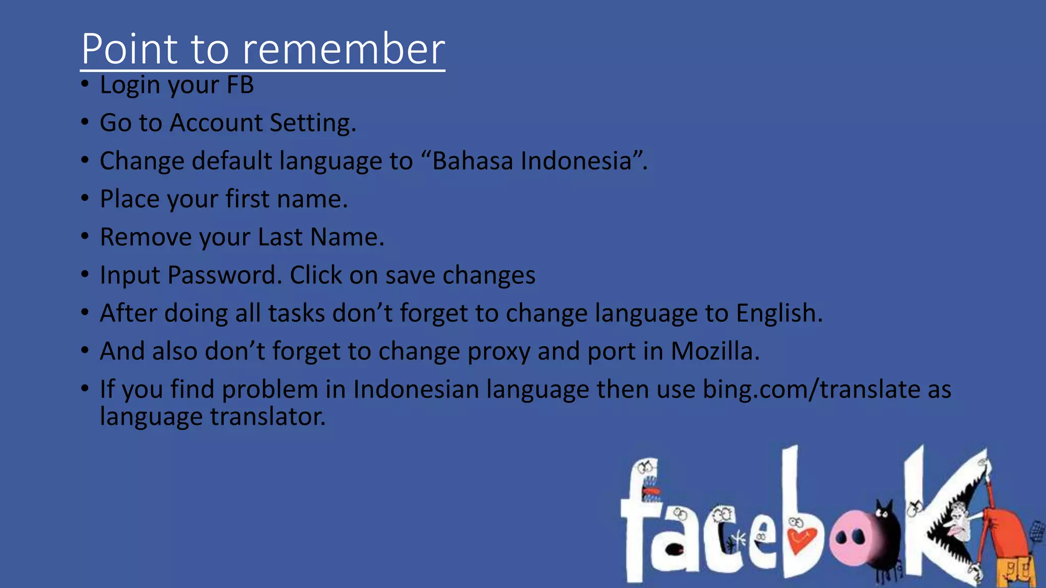 Point to remember 
• Login your FB 
• Go to Account Setting. 
• Change default language to “Bahasa Indonesia”. 
• Place your first name. 
• Remove your Last Name. 
• Input Password. Click on save changes 
• After doing all tasks don’t forget to change language to English. 
• And also don’t forget to change proxy and port in Mozilla. 
• If you find problem in Indonesian language then use bing.com/translate as 
language translator. 
 