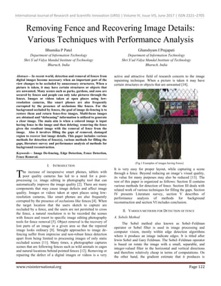 International Journal of Research and Scientific Innovation (IJRSI) | Volume IV, Issue VIS, June 2017 | ISSN 2321–2705
www.rsisinternational.org Page 122
Removing Fence and Recovering Image Details:
Various Techniques with Performance Analysis
Bhumika P Patel
Department of Information Technology
Shri S’ad Vidya Mandal Institute of Technology
Bharuch, India
Ghanshyam I Prajapati
Department of Information Technology
Shri S’ad Vidya Mandal Institute of Technology
Bharuch, India
Abstract— In recent world, detection and removal of fences from
digital images become necessary when an important part of the
view changes to be occluded by unnecessary structures. When a
picture is taken, it may have certain structures or objects that
are unwanted. Many scenes such as parks, gardens, and zoos are
secured by fences and people can only take pictures through the
fences. Images or videos taken at open places using low-
resolution cameras, like smart phones are also frequently
corrupted by the presence of occlusions like fences. For the
background occluded by fences, the goal of image de-fencing is to
restore them and return fence-free images. Multi-focus images
are obtained and “defocusing” information is utilized to generate
a clear image. The main aim is when a colored image is input
having fence in the image and then deleting; removing the fence
gives the resultant image with the removal of fence from the
image. Also it involves filling the gaps of removed, damaged
region to recover lost image details. This paper includes various
methods for detection of fence(s), various methods for filling the
gaps, literature survey and performance analysis of methods for
background reconstruction.
Keywords— Image De-fencing, Edge Detection, Fence Detection,
Fence Removal.
I. INTRODUCTION
he increase of inexpensive smart phones, tablets with
poor quality cameras has led to a need for a post-
processing i.e. image editing in photography tool that can
automatically improve the image quality [2]. There are many
components that may cause image defects and affect image
quality. Images or videos taken at open places using low-
resolution cameras, like smart phones are also frequently
corrupted by the presence of occlusions like fences [4]. When
the target location that the users sketch to capture are
occluded by a fence, and the users are not permitted to cross
the fence, a natural resolution is to be recorded the scenes
with fences and resort to specific image editing photography
tools for fence removal [5]. Object removal is the recovery of
lost parts of an image in a given area so that the repaired
image looks ordinary [8]. Straight approaches to image de-
fencing suffer from imprecise and non-robust fence detection
apart from being limited to processing images of only static
occluded scenes [11]. Many times, a photographer captures
scenes that are following fences such as wild animals in cages
and natural locations behind pointed fences [12]. Removing or
repairing the defect of a digital images or videos is a very
active and attractive field of research concern to the image
inpainting technique. When a picture is taken it may have
certain structures or objects that are unwanted [18].
(Fig.1 Examples of images having Fence)
It is very easy for proper layout, while capturing a scene
through a fence. Beyond reducing an image’s visual quality,
its value for many purposes may also be reduced [13]. The
rest of this paper is organized as follows: Section II contains
various methods for detection of fence. Section III deals with
related work of various techniques for filling the gaps. Section
IV presents Literature survey, section V describes of
performance analysis of methods for background
reconstruction and section VI includes conclusion.
II. VARIOUS METHODS FOR DETECTION OF FENCE
A. Sobels Method
The Sobel method also known as Sobel–Feldman
operator or Sobel filter is used in image processing and
computer vision, mostly within edge detection algorithms
where it produce an image indicate edges. It is titled after
Irwin Sobel and Gary Feldman. The Sobel–Feldman operator
is based on rotate the image with a small, separable, and
integer-valued filter in the horizontal and vertical directions
and therefore relatively cheap in terms of computations. On
the other hand, the gradient estimate that it produces is
T
 