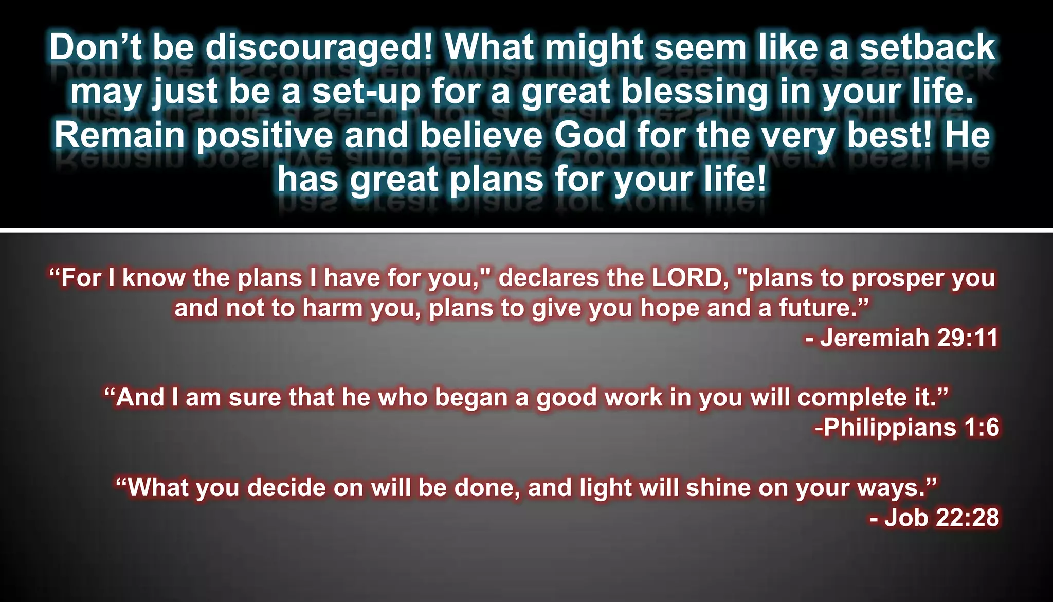 Don’t be discouraged! What might seem like a setback
 may just be a set-up for a great blessing in your life.
Remain positive and believe God for the very best! He
             has great plans for your life!

“For I know the plans I have for you," declares the LORD, "plans to prosper you
          and not to harm you, plans to give you hope and a future.”
                                                               - Jeremiah 29:11

    “And I am sure that he who began a good work in you will complete it.”
                                                              -Philippians 1:6

     “What you decide on will be done, and light will shine on your ways.”
                                                                     - Job 22:28
 