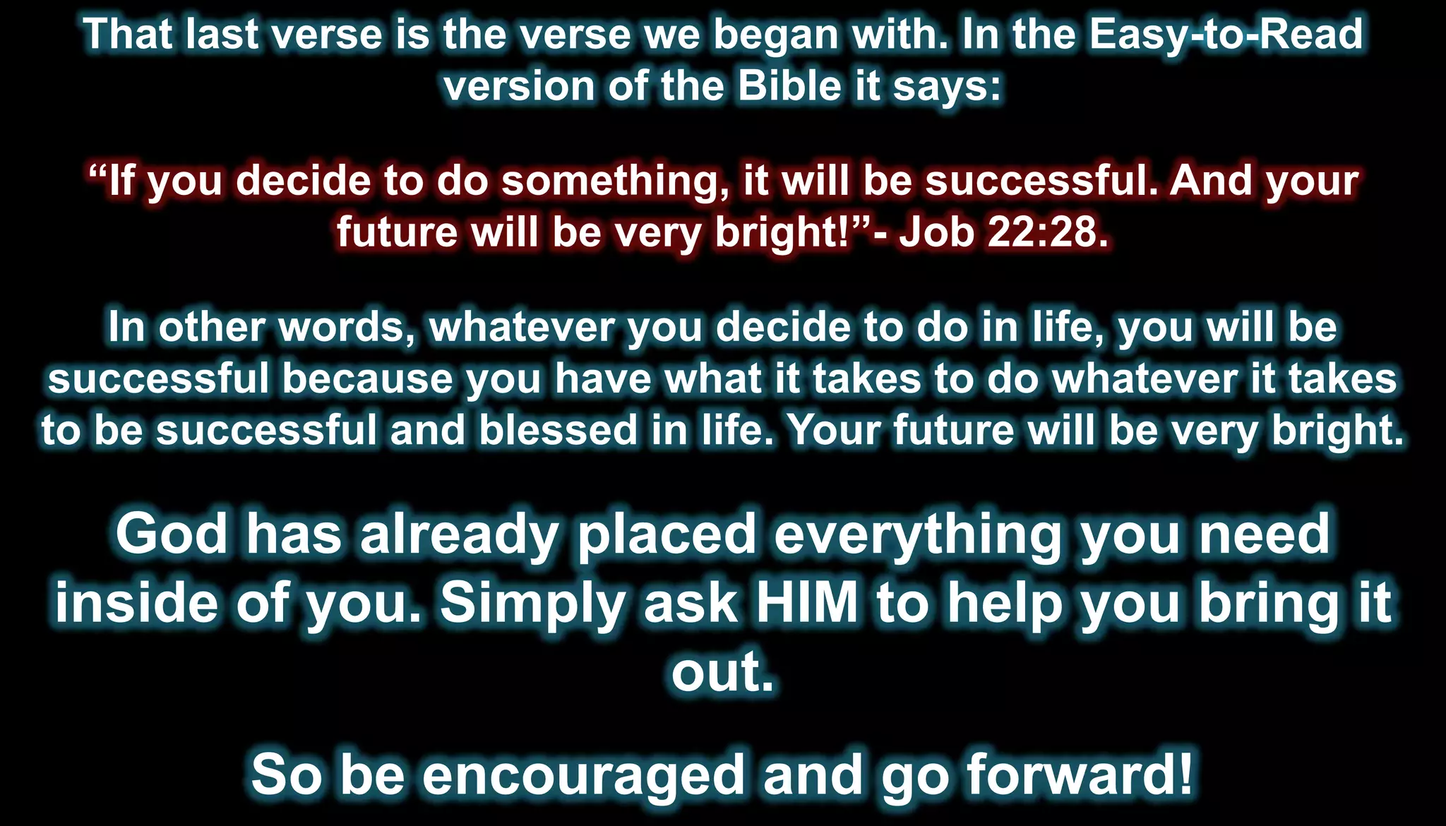 That last verse is the verse we began with. In the Easy-to-Read
                     version of the Bible it says:

  “If you decide to do something, it will be successful. And your
               future will be very bright!”- Job 22:28.

    In other words, whatever you decide to do in life, you will be
successful because you have what it takes to do whatever it takes
to be successful and blessed in life. Your future will be very bright.

  God has already placed everything you need
inside of you. Simply ask HIM to help you bring it
                       out.
          So be encouraged and go forward!
 