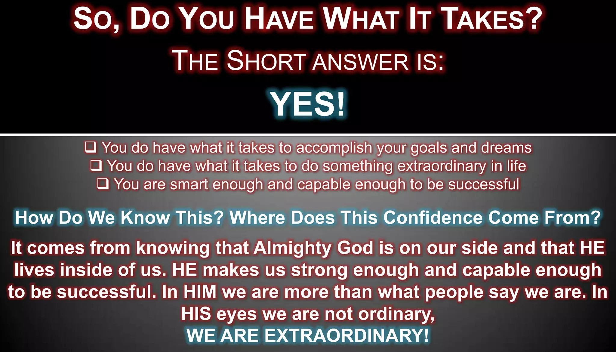 SO, DO YOU HAVE WHAT IT TAKES?
                    THE SHORT ANSWER IS:
                                  YES!
         You do have what it takes to accomplish your goals and dreams
         You do have what it takes to do something extraordinary in life
          You are smart enough and capable enough to be successful

How Do We Know This? Where Does This Confidence Come From?
It comes from knowing that Almighty God is on our side and that HE
 lives inside of us. HE makes us strong enough and capable enough
to be successful. In HIM we are more than what people say we are. In
                      HIS eyes we are not ordinary,
                      WE ARE EXTRAORDINARY!
 