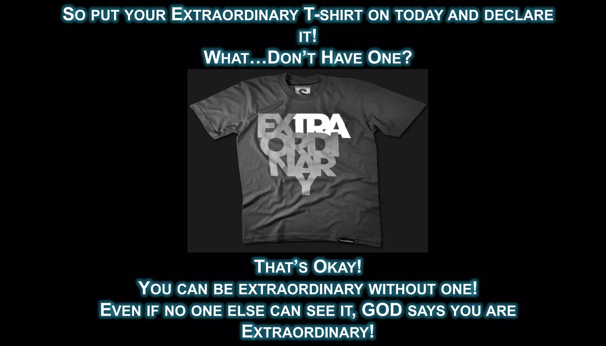 SO PUT YOUR EXTRAORDINARY T-SHIRT ON TODAY AND DECLARE
                         IT!
               WHAT…DON’T HAVE ONE?




                     THAT’S OKAY!
        YOU CAN BE EXTRAORDINARY WITHOUT ONE!
    EVEN IF NO ONE ELSE CAN SEE IT, GOD SAYS YOU ARE
                    EXTRAORDINARY!
 