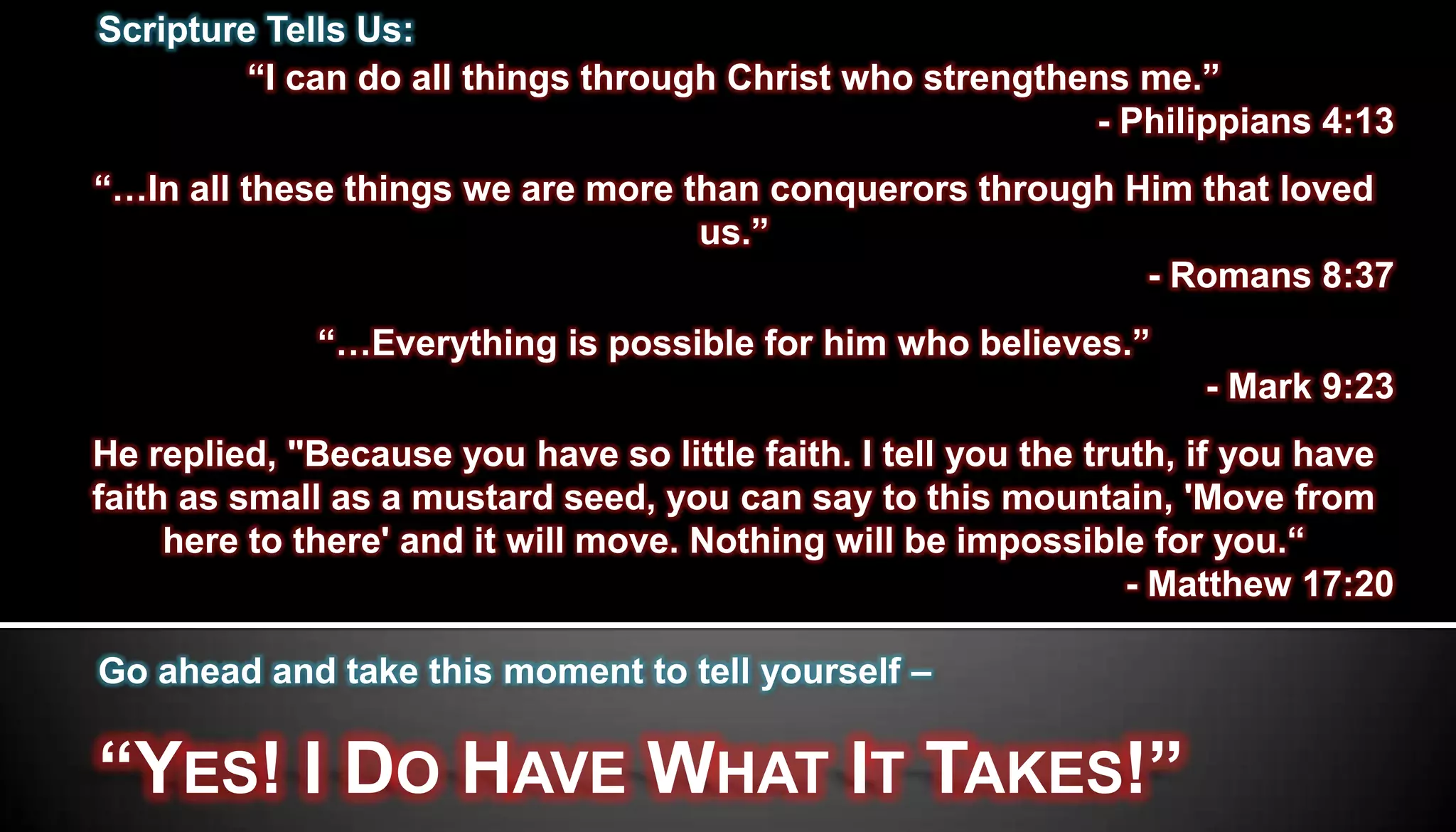 Scripture Tells Us:
         “I can do all things through Christ who strengthens me.”
                                                          - Philippians 4:13
“…In all these things we are more than conquerors through Him that loved
                                   us.”
                                                           - Romans 8:37
             “…Everything is possible for him who believes.”
                                                                    - Mark 9:23
He replied, "Because you have so little faith. I tell you the truth, if you have
faith as small as a mustard seed, you can say to this mountain, 'Move from
     here to there' and it will move. Nothing will be impossible for you.“
                                                                 - Matthew 17:20

Go ahead and take this moment to tell yourself –


“YES! I DO HAVE WHAT IT TAKES!”
 