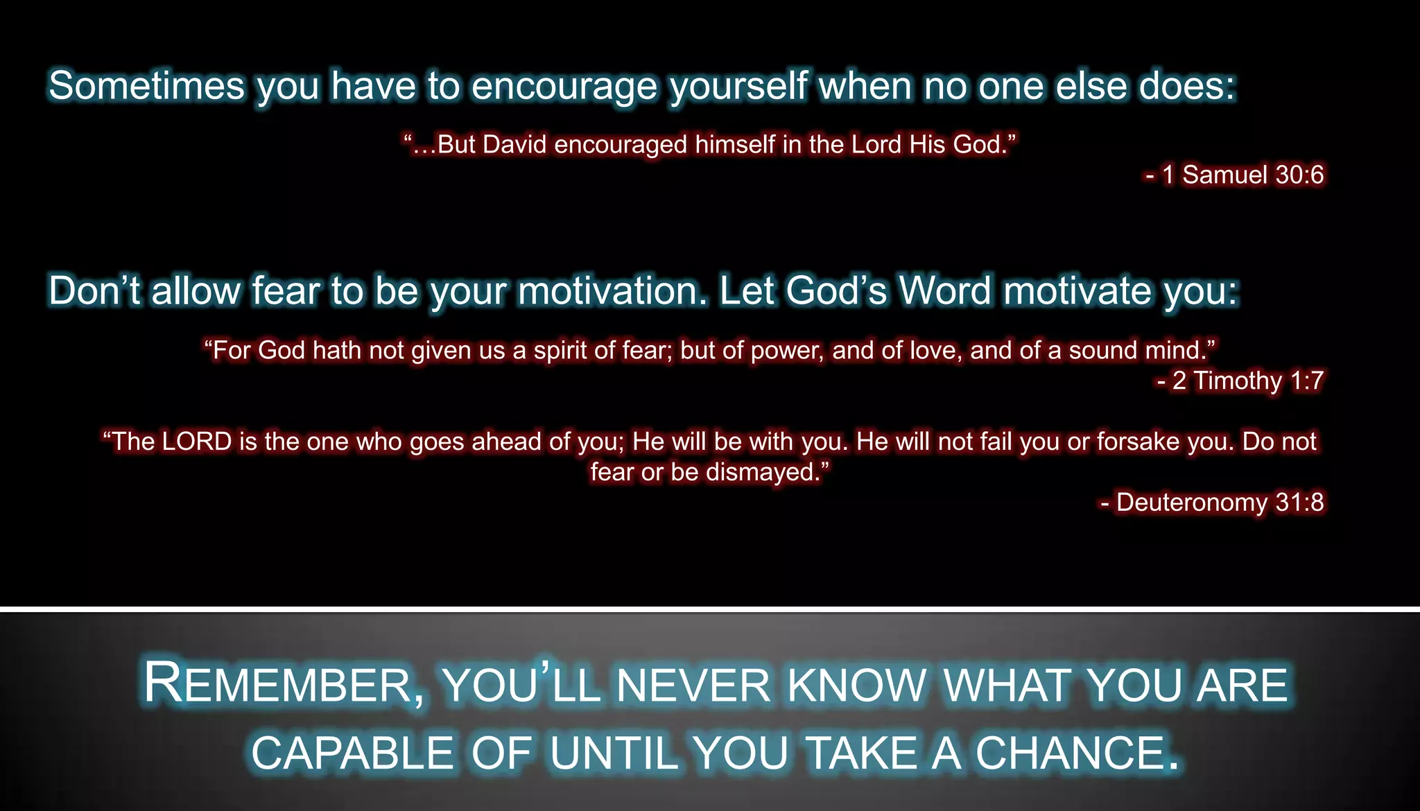 Sometimes you have to encourage yourself when no one else does:
                             “…But David encouraged himself in the Lord His God.”
                                                                                                 - 1 Samuel 30:6



Don’t allow fear to be your motivation. Let God’s Word motivate you:
           “For God hath not given us a spirit of fear; but of power, and of love, and of a sound mind.”
                                                                                                   - 2 Timothy 1:7

   “The LORD is the one who goes ahead of you; He will be with you. He will not fail you or forsake you. Do not
                                           fear or be dismayed.”
                                                                                             - Deuteronomy 31:8




      REMEMBER, YOU’LL NEVER KNOW WHAT YOU ARE
         CAPABLE OF UNTIL YOU TAKE A CHANCE.
 