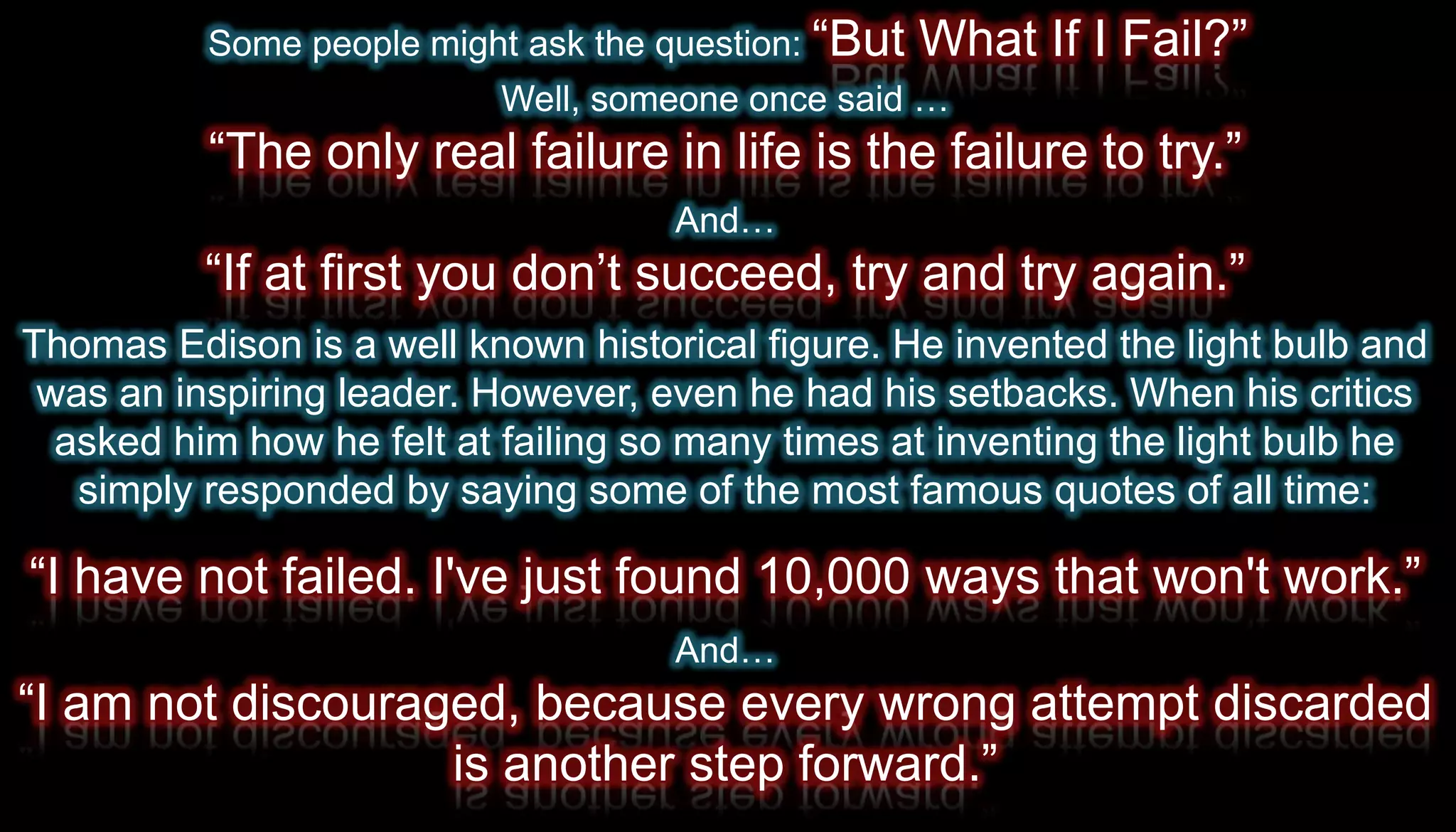 Some people might ask the question: “But   What If I Fail?”
                          Well, someone once said …
          “The only real failure in life is the failure to try.”
                                    And…
          “If at first you don’t succeed, try and try again.”
Thomas Edison is a well known historical figure. He invented the light bulb and
 was an inspiring leader. However, even he had his setbacks. When his critics
  asked him how he felt at failing so many times at inventing the light bulb he
   simply responded by saying some of the most famous quotes of all time:

“I have not failed. I've just found 10,000 ways that won't work.”
                                    And…
“I am not discouraged, because every wrong attempt discarded
                   is another step forward.”
 
