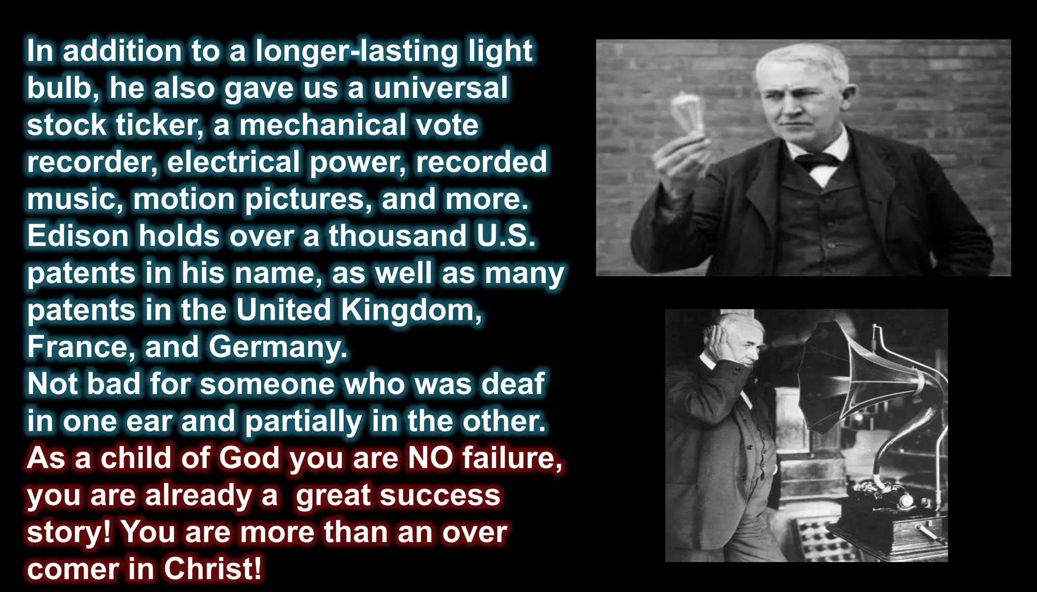In addition to a longer-lasting light
bulb, he also gave us a universal
stock ticker, a mechanical vote
recorder, electrical power, recorded
music, motion pictures, and more.
Edison holds over a thousand U.S.
patents in his name, as well as many
patents in the United Kingdom,
France, and Germany.
Not bad for someone who was deaf
in one ear and partially in the other.
As a child of God you are NO failure,
you are already a great success
story! You are more than an over
comer in Christ!
 