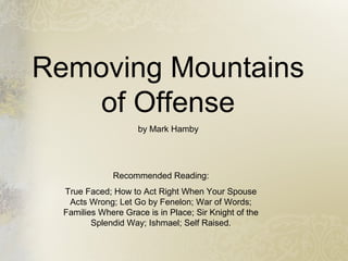 Removing Mountains
of Offense
by Mark Hamby
Recommended Reading:
True Faced; How to Act Right When Your Spouse
Acts Wrong; Let Go by Fenelon; War of Words;
Families Where Grace is in Place; Sir Knight of the
Splendid Way; Ishmael; Self Raised.
 
