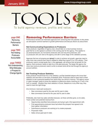 Removing Performance Barriers
Performance barriers can hold back agencies from achieving their full potential. In this article
we will explore common barriers to growth performance and discuss what to do about them.
Not Communicating Expectations to Producers
Every producer, regardless of agency size, should take on a new business revenue
goal that he or she agrees to achieve in the coming year for the agency. This applies to:
(a) owner/producers; (b) non/owner producers who are long time producers; and
(c) producers who are new to the agency and still in some stage of the validation process.
Agencies that are not growing are dying! In order to achieve net growth, agencies need to
write more new revenue than what is needed to offset their typical 10 to 15% attrition. Their
producers need to accept goals that, in the aggregate, will achieve that net growth for the
agency. Each producer needs to take his or her goal seriously. The larger the agency the
more new revenue producers need to write to exceed what will be lost through the agency’s
account attrition.
Not Tracking Producer Statistics
Every producer should know his or her statistics, just like baseball players who know their
statistics and see them on the back of baseball cards. Producers need to keep track of their
statistics to set a personal baseline from which they can strive to improve. The agency owner
or sales manager needs to know the statistics to determine where coaching (or a “kick in the
butt”) is needed. Whether they track statistics in Excel, Salesforce or any other way, they
need to track the right things:
At a minimum, track each producer’s:
• New commission goal for the year and for year to date;
• New commission earned for the year and for year to date.
Preferably, also track key sales activities because, as these activities grow, so do sales.
Track number and potential revenue from:
• Opportunities identified that producers are trying to get a first appointment with;
• First appointments producers have had where the prospect has agreed to let
them gather information;
• Submissions producers are working on to create proposals;
• Proposals made;
• Sales versus goal year to date.
page ONE
Removing
Performance
Barriers
page TWO
Not Holding
Producers
Accountable
page THREE
Not Understanding
What Motivates
a Prospect to
Change Agents
January 2016
www.iroquoisgroup.com
TOOLS ®
To build agency revenue, profits and value.
 