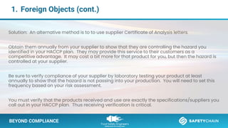 BEYOND COMPLIANCE
1. Foreign Objects (cont.)
BEYOND COMPLIANCE
Solution: An alternative method is to to use supplier Certificate of Analysis letters.
Obtain them annually from your supplier to show that they are controlling the hazard you
identified in your HACCP plan. They may provide this service to their customers as a
competitive advantage. It may cost a bit more for that product for you, but then the hazard is
controlled at your supplier.
Be sure to verify compliance of your supplier by laboratory testing your product at least
annually to show that the hazard is not passing into your production. You will need to set this
frequency based on your risk assessment.
You must verify that the products received and use are exactly the specifications/suppliers you
call out in your HACCP plan. Thus receiving verification is critical.
 