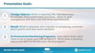 BEYOND COMPLIANCE
Presentation Goals:
Foreign Objects: What is required, the “standard way”
to comply, and current best practices. Ideas to gain
compliance with less cost and time commitment.
Recall: What is required, how industry is complying, common
pinch points and real world solutions.
Environmental Monitoring Programs: How clean does clean
have to be to pass your EMP program? What does a passing
place look like? It’s tie into your recall program
1
2
3
 