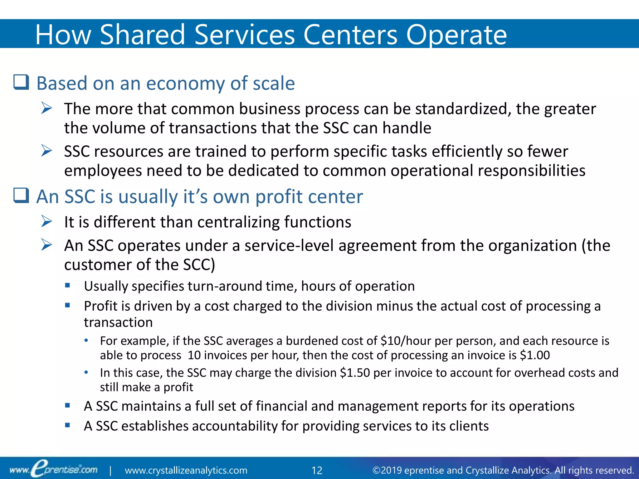 12 ©2019 eprentise and Crystallize Analytics. All rights reserved.| www.crystallizeanalytics.com
 Based on an economy of scale
 The more that common business process can be standardized, the greater
the volume of transactions that the SSC can handle
 SSC resources are trained to perform specific tasks efficiently so fewer
employees need to be dedicated to common operational responsibilities
 An SSC is usually it’s own profit center
 It is different than centralizing functions
 An SSC operates under a service-level agreement from the organization (the
customer of the SCC)
 Usually specifies turn-around time, hours of operation
 Profit is driven by a cost charged to the division minus the actual cost of processing a
transaction
• For example, if the SSC averages a burdened cost of $10/hour per person, and each resource is
able to process 10 invoices per hour, then the cost of processing an invoice is $1.00
• In this case, the SSC may charge the division $1.50 per invoice to account for overhead costs and
still make a profit
 A SSC maintains a full set of financial and management reports for its operations
 A SSC establishes accountability for providing services to its clients
How Shared Services Centers Operate
 