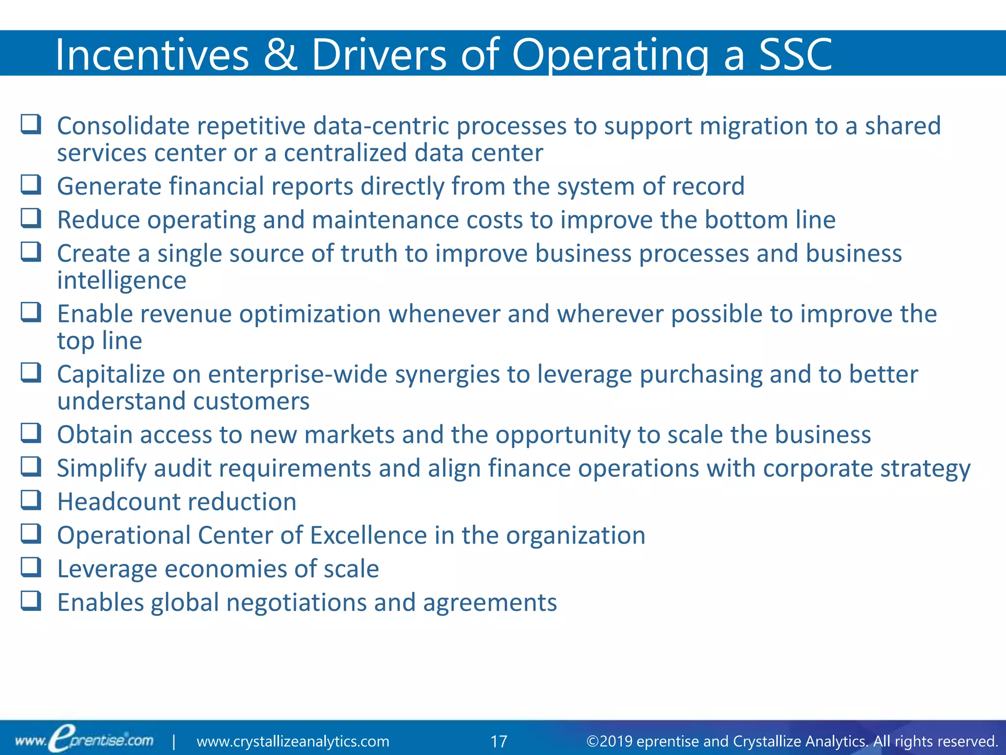 17 ©2019 eprentise and Crystallize Analytics. All rights reserved.| www.crystallizeanalytics.com
 Consolidate repetitive data-centric processes to support migration to a shared
services center or a centralized data center
 Generate financial reports directly from the system of record
 Reduce operating and maintenance costs to improve the bottom line
 Create a single source of truth to improve business processes and business
intelligence
 Enable revenue optimization whenever and wherever possible to improve the
top line
 Capitalize on enterprise-wide synergies to leverage purchasing and to better
understand customers
 Obtain access to new markets and the opportunity to scale the business
 Simplify audit requirements and align finance operations with corporate strategy
 Headcount reduction
 Operational Center of Excellence in the organization
 Leverage economies of scale
 Enables global negotiations and agreements
Incentives & Drivers of Operating a SSC
 