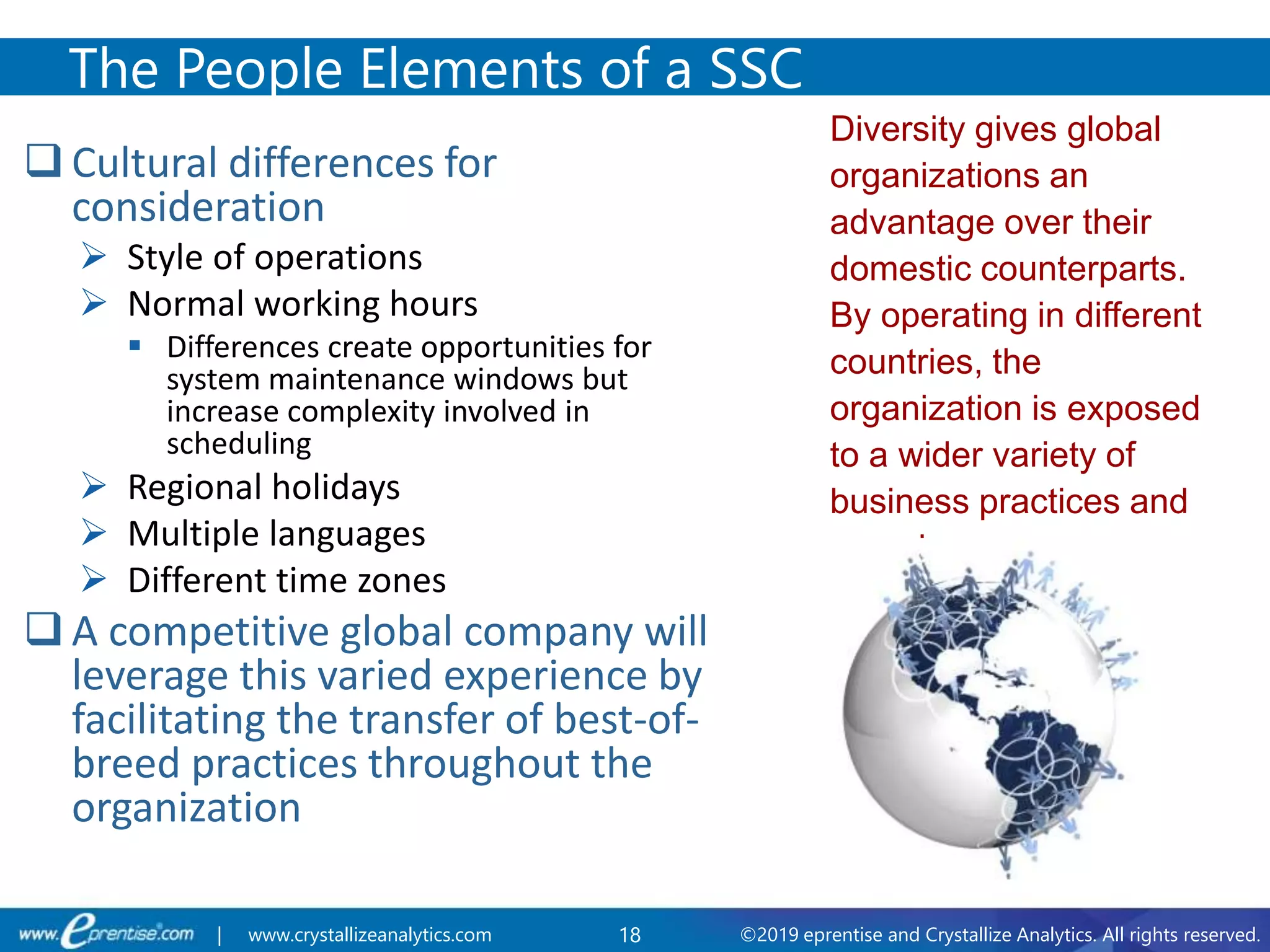 18 ©2019 eprentise and Crystallize Analytics. All rights reserved.| www.crystallizeanalytics.com
 Cultural differences for
consideration
 Style of operations
 Normal working hours
 Differences create opportunities for
system maintenance windows but
increase complexity involved in
scheduling
 Regional holidays
 Multiple languages
 Different time zones
 A competitive global company will
leverage this varied experience by
facilitating the transfer of best-of-
breed practices throughout the
organization
The People Elements of a SSC
Diversity gives global
organizations an
advantage over their
domestic counterparts.
By operating in different
countries, the
organization is exposed
to a wider variety of
business practices and
experiences.
 
