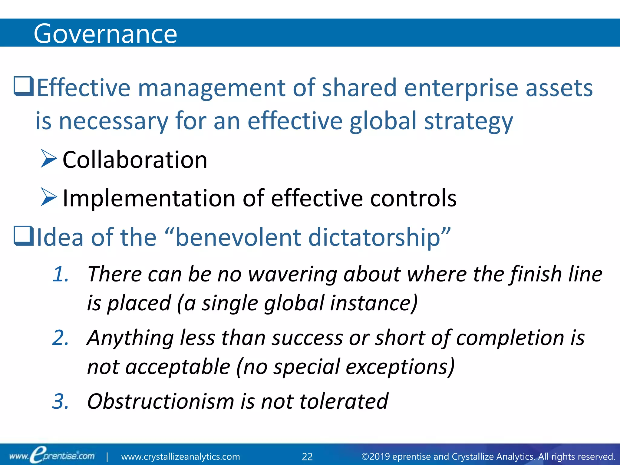 22 ©2019 eprentise and Crystallize Analytics. All rights reserved.| www.crystallizeanalytics.com
Effective management of shared enterprise assets
is necessary for an effective global strategy
Collaboration
Implementation of effective controls
Idea of the “benevolent dictatorship”
1. There can be no wavering about where the finish line
is placed (a single global instance)
2. Anything less than success or short of completion is
not acceptable (no special exceptions)
3. Obstructionism is not tolerated
Governance
 