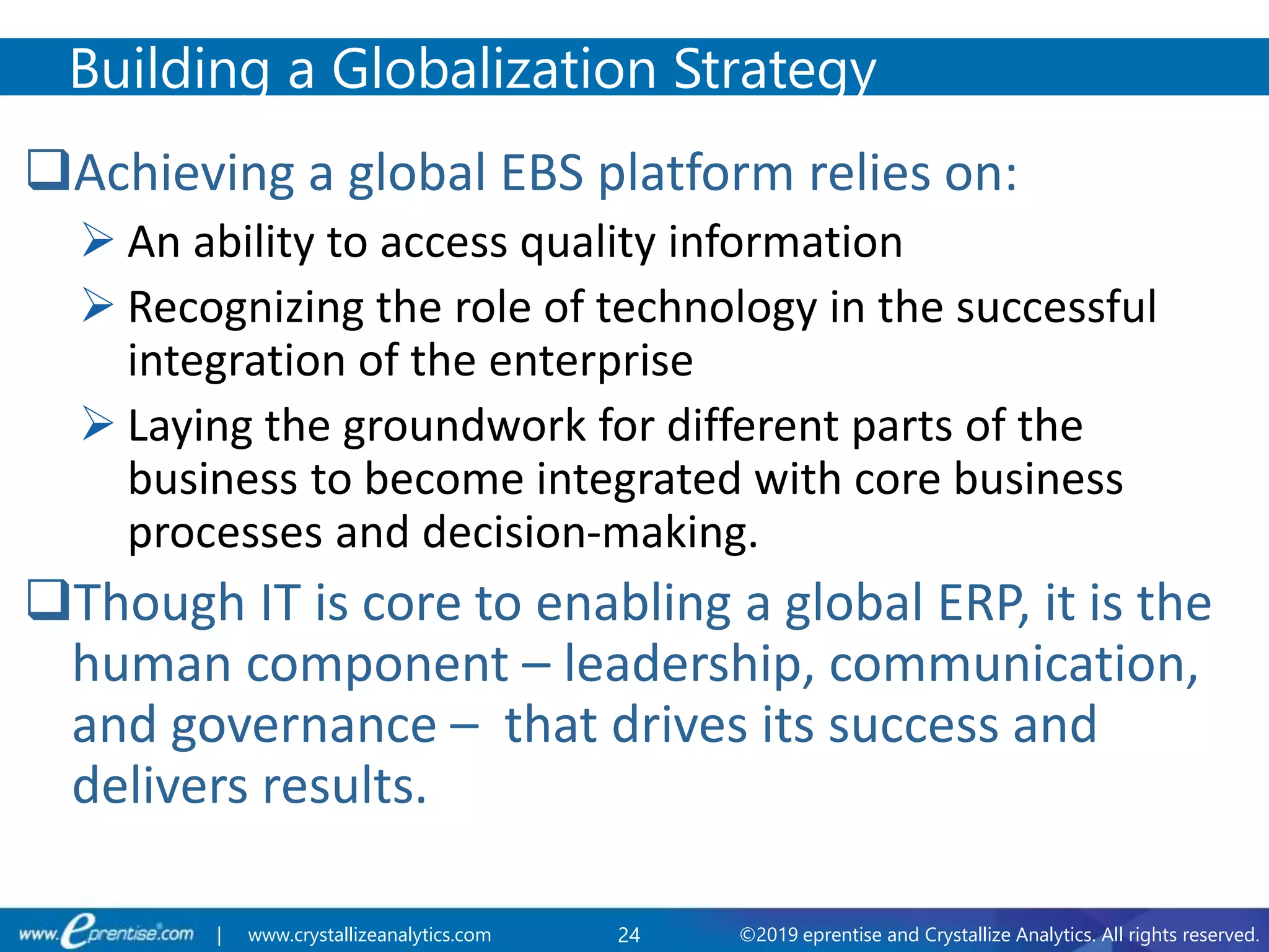 24 ©2019 eprentise and Crystallize Analytics. All rights reserved.| www.crystallizeanalytics.com
Achieving a global EBS platform relies on:
 An ability to access quality information
 Recognizing the role of technology in the successful
integration of the enterprise
 Laying the groundwork for different parts of the
business to become integrated with core business
processes and decision-making.
Though IT is core to enabling a global ERP, it is the
human component – leadership, communication,
and governance – that drives its success and
delivers results.
Building a Globalization Strategy
 