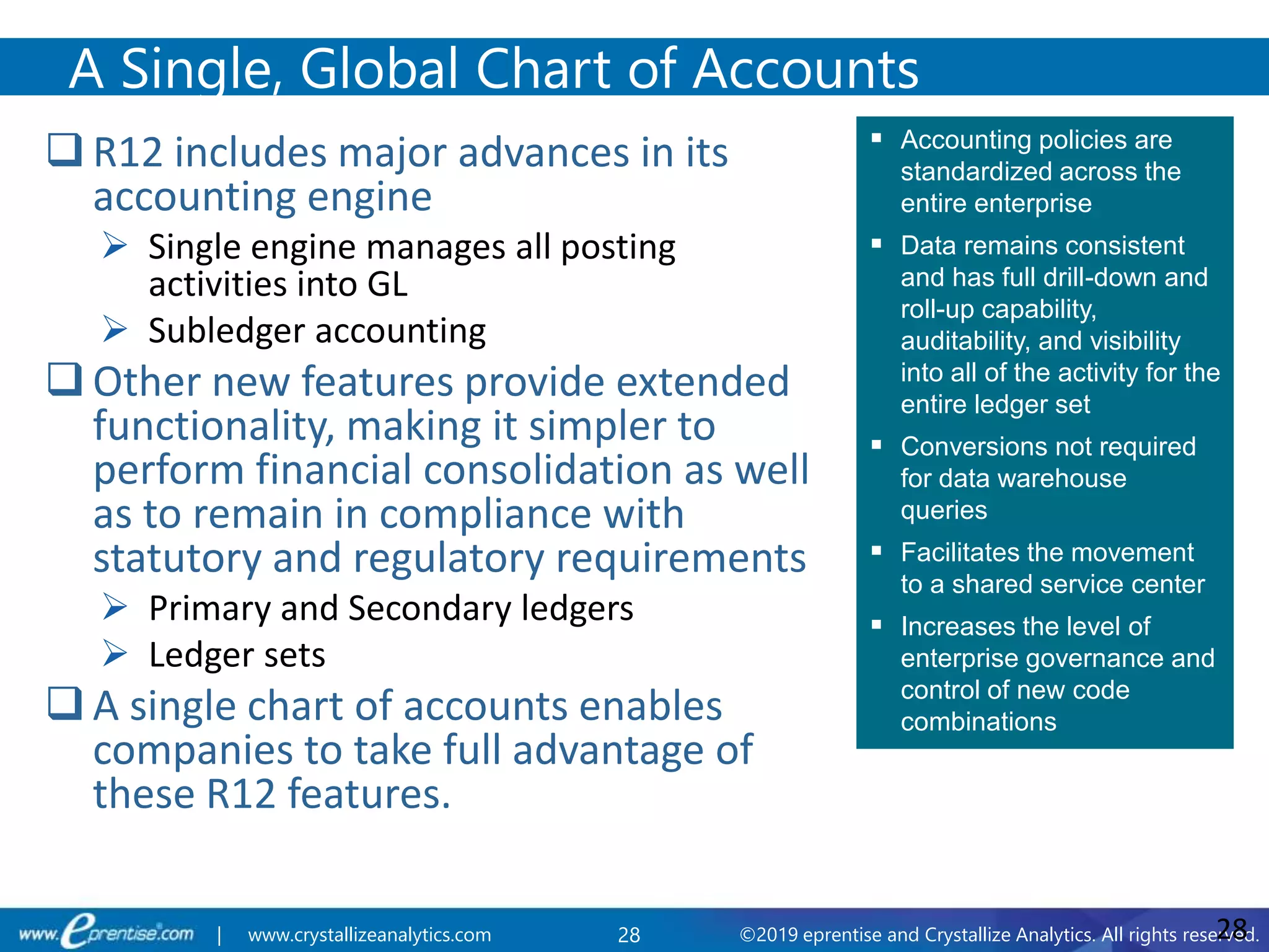 28 ©2019 eprentise and Crystallize Analytics. All rights reserved.| www.crystallizeanalytics.com
 R12 includes major advances in its
accounting engine
 Single engine manages all posting
activities into GL
 Subledger accounting
 Other new features provide extended
functionality, making it simpler to
perform financial consolidation as well
as to remain in compliance with
statutory and regulatory requirements
 Primary and Secondary ledgers
 Ledger sets
 A single chart of accounts enables
companies to take full advantage of
these R12 features.
A Single, Global Chart of Accounts
28
 Accounting policies are
standardized across the
entire enterprise
 Data remains consistent
and has full drill-down and
roll-up capability,
auditability, and visibility
into all of the activity for the
entire ledger set
 Conversions not required
for data warehouse
queries
 Facilitates the movement
to a shared service center
 Increases the level of
enterprise governance and
control of new code
combinations
 