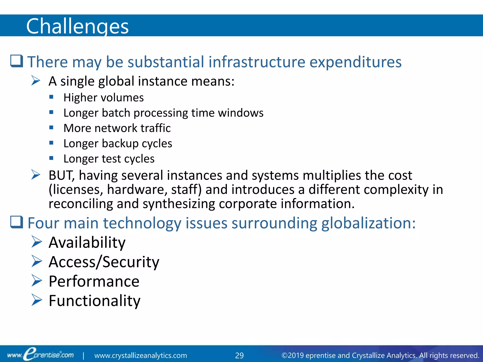 29 ©2019 eprentise and Crystallize Analytics. All rights reserved.| www.crystallizeanalytics.com
 There may be substantial infrastructure expenditures
 A single global instance means:
 Higher volumes
 Longer batch processing time windows
 More network traffic
 Longer backup cycles
 Longer test cycles
 BUT, having several instances and systems multiplies the cost
(licenses, hardware, staff) and introduces a different complexity in
reconciling and synthesizing corporate information.
 Four main technology issues surrounding globalization:
 Availability
 Access/Security
 Performance
 Functionality
Challenges
 