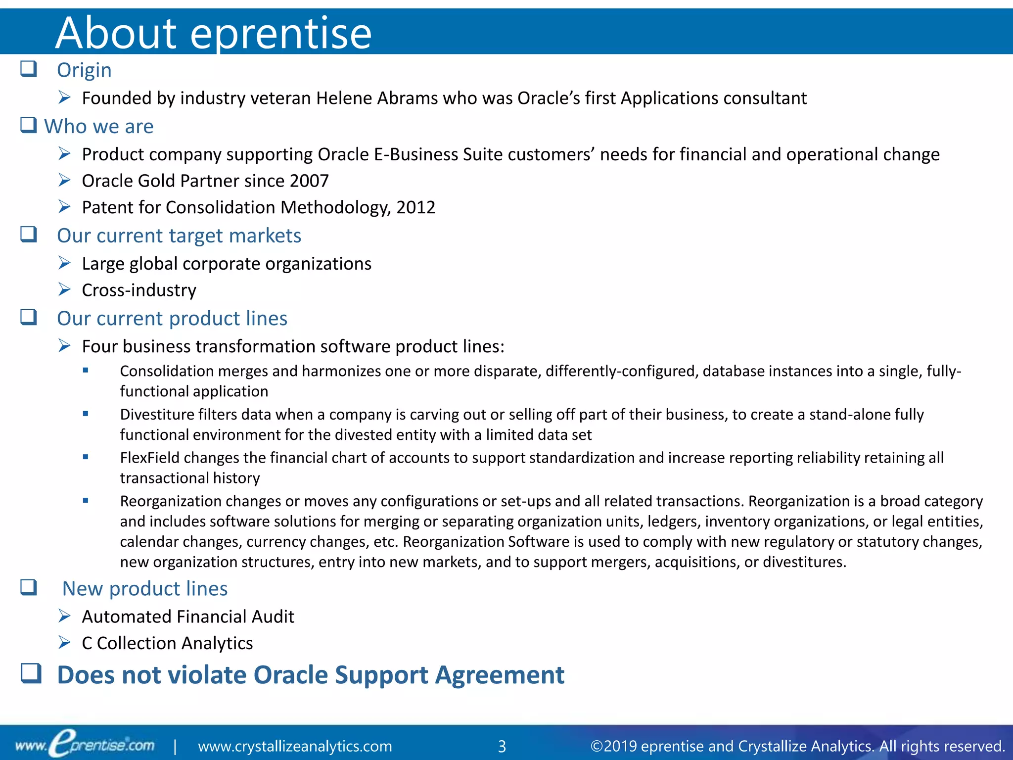 3 ©2019 eprentise and Crystallize Analytics. All rights reserved.| www.crystallizeanalytics.com
 Origin
 Founded by industry veteran Helene Abrams who was Oracle’s first Applications consultant
 Who we are
 Product company supporting Oracle E-Business Suite customers’ needs for financial and operational change
 Oracle Gold Partner since 2007
 Patent for Consolidation Methodology, 2012
 Our current target markets
 Large global corporate organizations
 Cross-industry
 Our current product lines
 Four business transformation software product lines:
 Consolidation merges and harmonizes one or more disparate, differently-configured, database instances into a single, fully-
functional application
 Divestiture filters data when a company is carving out or selling off part of their business, to create a stand-alone fully
functional environment for the divested entity with a limited data set
 FlexField changes the financial chart of accounts to support standardization and increase reporting reliability retaining all
transactional history
 Reorganization changes or moves any configurations or set-ups and all related transactions. Reorganization is a broad category
and includes software solutions for merging or separating organization units, ledgers, inventory organizations, or legal entities,
calendar changes, currency changes, etc. Reorganization Software is used to comply with new regulatory or statutory changes,
new organization structures, entry into new markets, and to support mergers, acquisitions, or divestitures.
 New product lines
 Automated Financial Audit
 C Collection Analytics
 Does not violate Oracle Support Agreement
About eprentise
 
