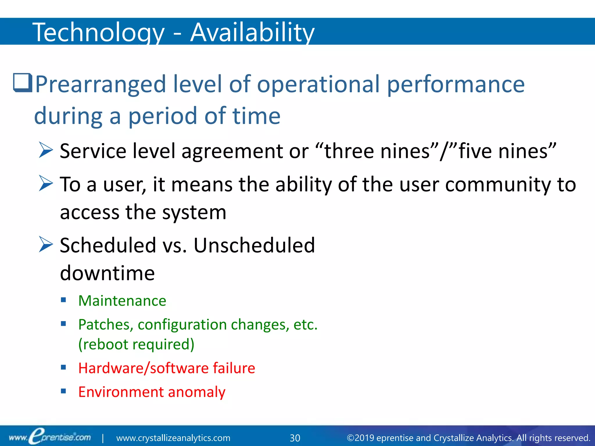 30 ©2019 eprentise and Crystallize Analytics. All rights reserved.| www.crystallizeanalytics.com
Prearranged level of operational performance
during a period of time
 Service level agreement or “three nines”/”five nines”
 To a user, it means the ability of the user community to
access the system
 Scheduled vs. Unscheduled
downtime
 Maintenance
 Patches, configuration changes, etc.
(reboot required)
 Hardware/software failure
 Environment anomaly
Technology - Availability
 