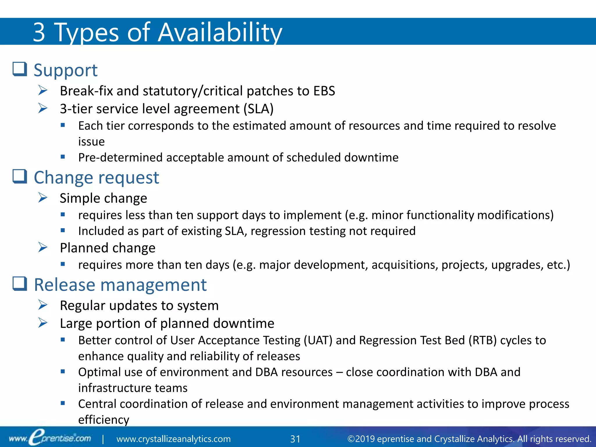 31 ©2019 eprentise and Crystallize Analytics. All rights reserved.| www.crystallizeanalytics.com
 Support
 Break-fix and statutory/critical patches to EBS
 3-tier service level agreement (SLA)
 Each tier corresponds to the estimated amount of resources and time required to resolve
issue
 Pre-determined acceptable amount of scheduled downtime
 Change request
 Simple change
 requires less than ten support days to implement (e.g. minor functionality modifications)
 Included as part of existing SLA, regression testing not required
 Planned change
 requires more than ten days (e.g. major development, acquisitions, projects, upgrades, etc.)
 Release management
 Regular updates to system
 Large portion of planned downtime
 Better control of User Acceptance Testing (UAT) and Regression Test Bed (RTB) cycles to
enhance quality and reliability of releases
 Optimal use of environment and DBA resources – close coordination with DBA and
infrastructure teams
 Central coordination of release and environment management activities to improve process
efficiency
3 Types of Availability
 