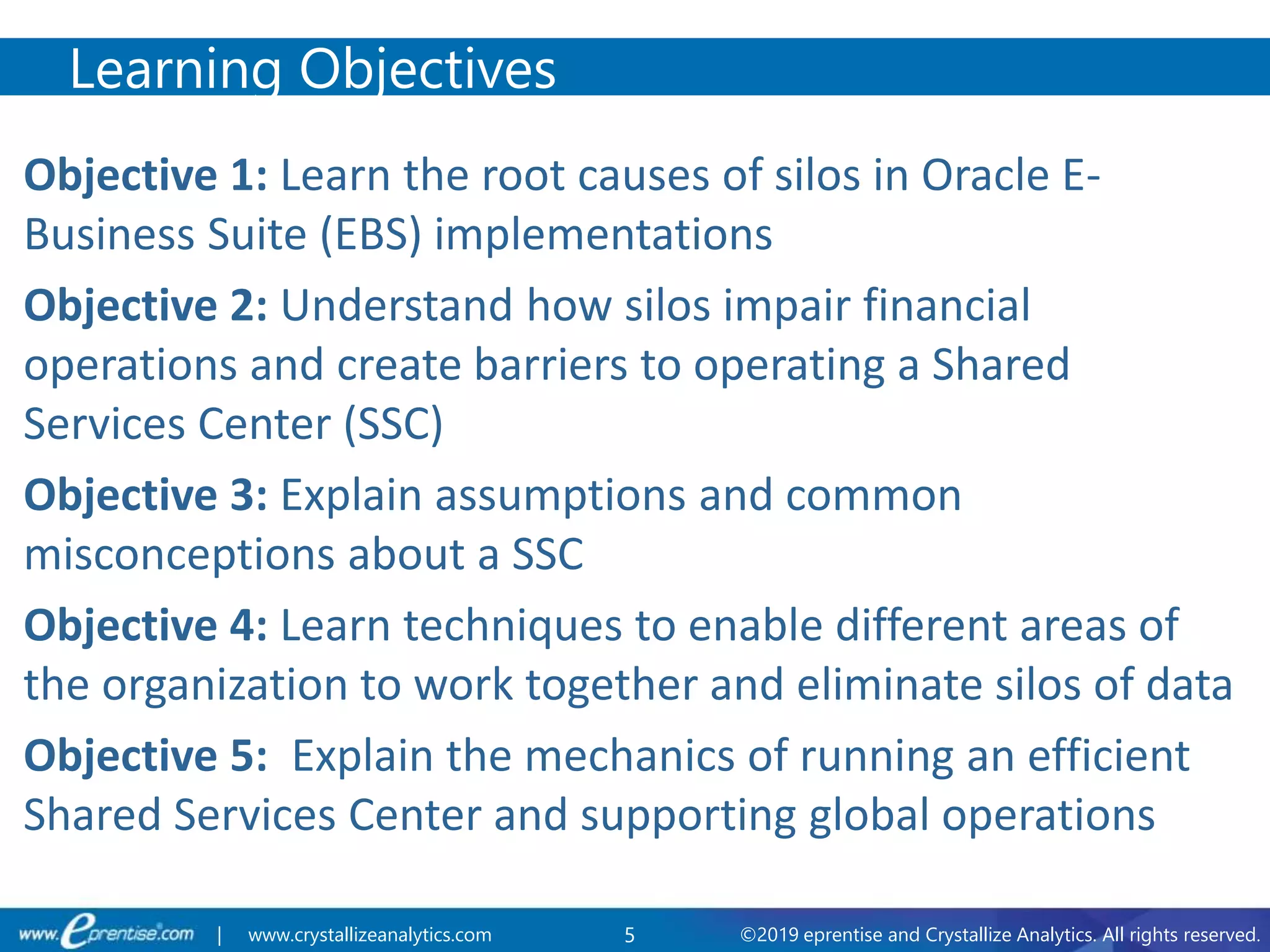 5 ©2019 eprentise and Crystallize Analytics. All rights reserved.| www.crystallizeanalytics.com
Objective 1: Learn the root causes of silos in Oracle E-
Business Suite (EBS) implementations
Objective 2: Understand how silos impair financial
operations and create barriers to operating a Shared
Services Center (SSC)
Objective 3: Explain assumptions and common
misconceptions about a SSC
Objective 4: Learn techniques to enable different areas of
the organization to work together and eliminate silos of data
Objective 5: Explain the mechanics of running an efficient
Shared Services Center and supporting global operations
Learning Objectives
 