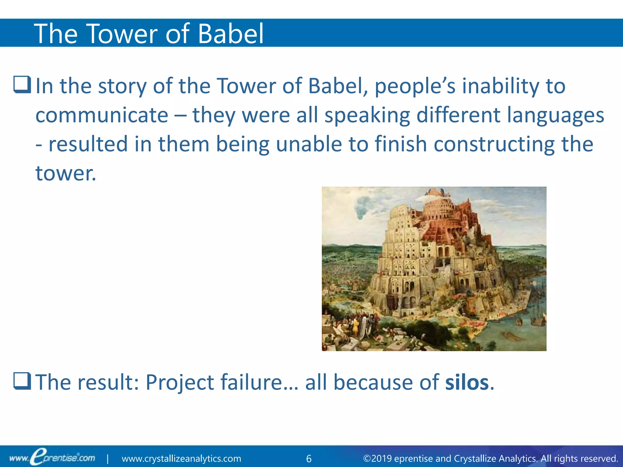 6 ©2019 eprentise and Crystallize Analytics. All rights reserved.| www.crystallizeanalytics.com
In the story of the Tower of Babel, people’s inability to
communicate – they were all speaking different languages
- resulted in them being unable to finish constructing the
tower.
The result: Project failure… all because of silos.
The Tower of Babel
 