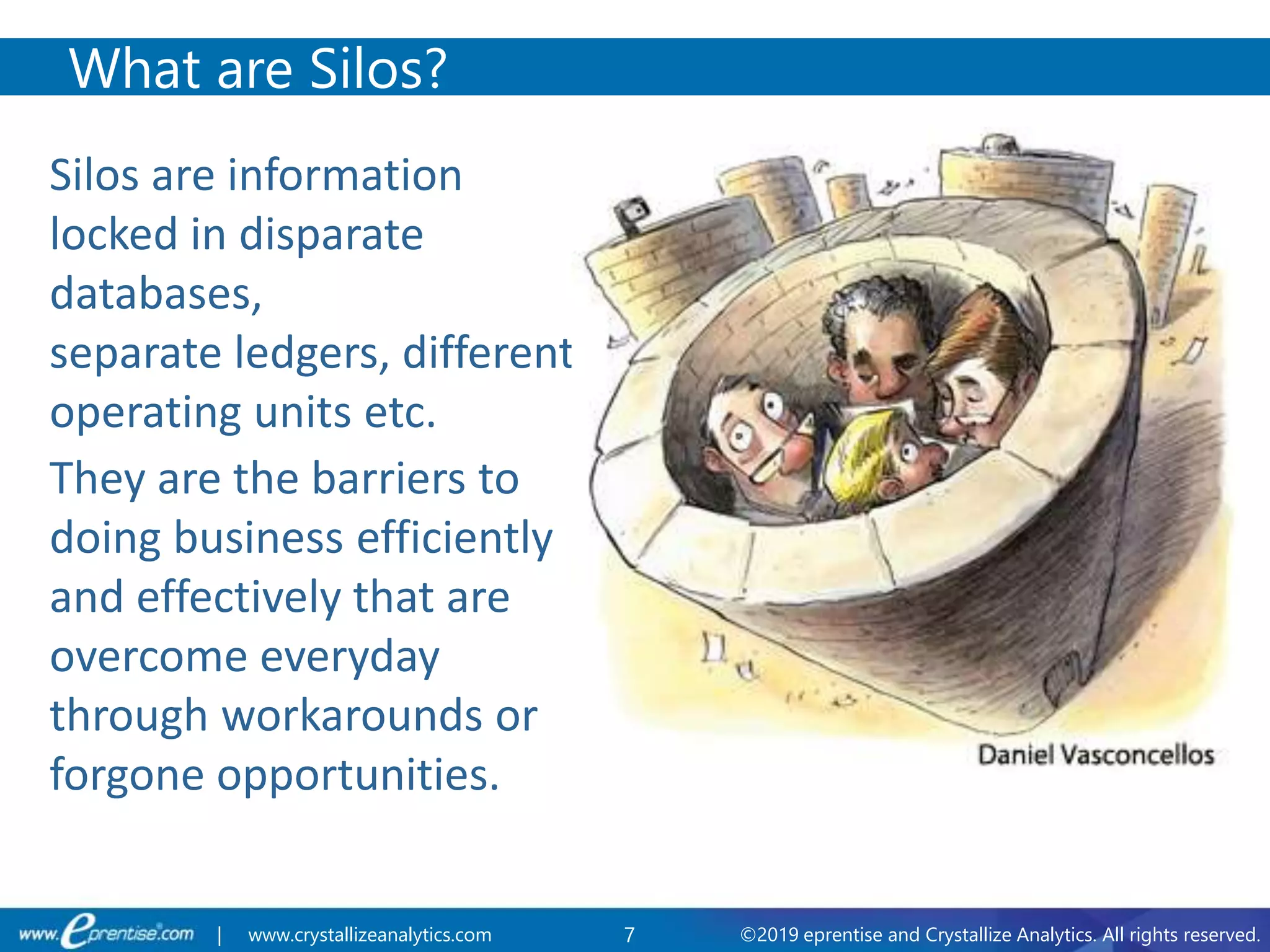 7 ©2019 eprentise and Crystallize Analytics. All rights reserved.| www.crystallizeanalytics.com
Silos are information
locked in disparate
databases,
separate ledgers, different
operating units etc.
They are the barriers to
doing business efficiently
and effectively that are
overcome everyday
through workarounds or
forgone opportunities.
What are Silos?
 