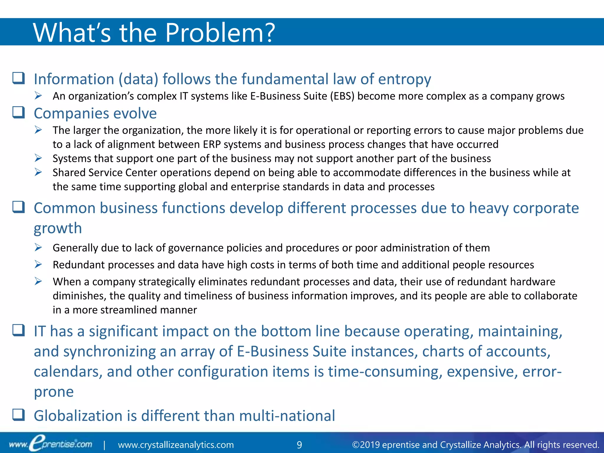 9 ©2019 eprentise and Crystallize Analytics. All rights reserved.| www.crystallizeanalytics.com
 Information (data) follows the fundamental law of entropy
 An organization’s complex IT systems like E-Business Suite (EBS) become more complex as a company grows
 Companies evolve
 The larger the organization, the more likely it is for operational or reporting errors to cause major problems due
to a lack of alignment between ERP systems and business process changes that have occurred
 Systems that support one part of the business may not support another part of the business
 Shared Service Center operations depend on being able to accommodate differences in the business while at
the same time supporting global and enterprise standards in data and processes
 Common business functions develop different processes due to heavy corporate
growth
 Generally due to lack of governance policies and procedures or poor administration of them
 Redundant processes and data have high costs in terms of both time and additional people resources
 When a company strategically eliminates redundant processes and data, their use of redundant hardware
diminishes, the quality and timeliness of business information improves, and its people are able to collaborate
in a more streamlined manner
 IT has a significant impact on the bottom line because operating, maintaining,
and synchronizing an array of E-Business Suite instances, charts of accounts,
calendars, and other configuration items is time-consuming, expensive, error-
prone
 Globalization is different than multi-national
What’s the Problem?
 