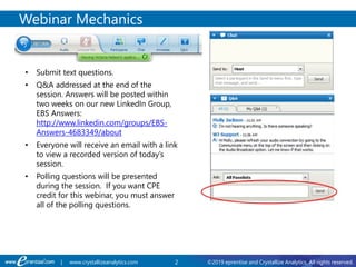 2 ©2019 eprentise and Crystallize Analytics. All rights reserved.| www.crystallizeanalytics.com
Webinar Mechanics
• Submit text questions.
• Q&A addressed at the end of the
session. Answers will be posted within
two weeks on our new LinkedIn Group,
EBS Answers:
http://www.linkedin.com/groups/EBS-
Answers-4683349/about
• Everyone will receive an email with a link
to view a recorded version of today’s
session.
• Polling questions will be presented
during the session. If you want CPE
credit for this webinar, you must answer
all of the polling questions.
 