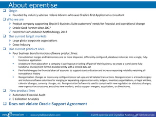 3 ©2019 eprentise and Crystallize Analytics. All rights reserved.| www.crystallizeanalytics.com
 Origin
 Founded by industry veteran Helene Abrams who was Oracle’s first Applications consultant
 Who we are
 Product company supporting Oracle E-Business Suite customers’ needs for financial and operational change
 Oracle Gold Partner since 2007
 Patent for Consolidation Methodology, 2012
 Our current target markets
 Large global corporate organizations
 Cross-industry
 Our current product lines
 Four business transformation software product lines:
 Consolidation merges and harmonizes one or more disparate, differently-configured, database instances into a single, fully-
functional application
 Divestiture filters data when a company is carving out or selling off part of their business, to create a stand-alone fully
functional environment for the divested entity with a limited data set
 FlexField changes the financial chart of accounts to support standardization and increase reporting reliability retaining all
transactional history
 Reorganization changes or moves any configurations or set-ups and all related transactions. Reorganization is a broad category
and includes software solutions for merging or separating organization units, ledgers, inventory organizations, or legal entities,
calendar changes, currency changes, etc. Reorganization Software is used to comply with new regulatory or statutory changes,
new organization structures, entry into new markets, and to support mergers, acquisitions, or divestitures.
 New product lines
 Automated Financial Audit
 C Collection Analytics
 Does not violate Oracle Support Agreement
About eprentise
 