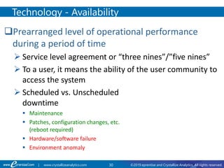 30 ©2019 eprentise and Crystallize Analytics. All rights reserved.| www.crystallizeanalytics.com
Prearranged level of operational performance
during a period of time
 Service level agreement or “three nines”/”five nines”
 To a user, it means the ability of the user community to
access the system
 Scheduled vs. Unscheduled
downtime
 Maintenance
 Patches, configuration changes, etc.
(reboot required)
 Hardware/software failure
 Environment anomaly
Technology - Availability
 