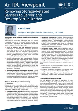 An IDC Viewpoint
Removing Storage-Related
Barriers to Server and
Desktop Virtualization
July 2009
What makes server, desktop, and storage virtualization
attractive?
Virtualization is among the technologies that have become
increasingly attractive in the current economic climate, with
good reason. Organizations are implementing virtualization
solutions to obtain the following benefits:
■	 Focus on efficiency and cost reduction. Virtualization
technologies are implemented to increase the utilization of
servers and storage in order to run the IT infrastructure
more efficiently and at a lower cost. Organizations are
consolidating many dispersed systems on fewer, larger, and
centrally managed systems to obtain better control and
increased flexibility of the infrastructure.
■	 Simplify management and maintenance. European
organizations are using virtualization to reduce (planned)
downtime by relocating workloads before systems undergo
planned maintenance or upgrades. The speed of provisioning
is increased by migrating virtual machines and desktops
between physical platforms without impacting users. Peak
workloads can be balanced between several servers to avoid
performance bottlenecks.
■	 Improve availability and disaster recovery. Through
the use of virtualization, two of the main obstacles for
disaster recovery (DR) are overcome. European organizations
can have fewer systems at the DR site to run the virtual
machines and recovery can be done on dissimilar hardware,
which both significantly reduce the cost of the DR site.
What are the Challenges to Implementing
Virtualization?
Despite its many uncontested benefits, virtualization is a
transformational technology, which often presents organizations
with a number of challenges as they move from a physical
environment to a virtual one. These include:
■	 Shared storage is required. Before virtual machines and
virtual desktops can freely move between different hardware
platforms, they must have common access to shared storage.
They rely on shared storage to transfer the running state
of workloads between physical servers. This is generally
accomplished by replacing direct-attached disks with storage
area networks (SANs) that interconnect to multiple servers.
■	 Everything is connected. Whereas storage disruptions
and slowdowns in physical machines are usually isolated
to a single server or a single application, they are far more
crippling in the virtual world. Any bottlenecks or single points
of failure in a centralized SAN ripple across the entire set of
interconnected servers and potentially hundreds of virtual
machines and thousands of desktops.
■	 Unforeseen project costs. When organizations start to
launch server or desktop virtualization projects, they are often
surprised to find that the anticipated savings are consumed
by a significant upfront investment in the required shared
storage infrastructure. Much of the additional cost stems
from the higher availability and performance requirements
of centralized operations, particularly when they entail
replacing existing, direct-attach disks with new, high-end
storage devices and separately-priced SAN features.
When faced with these challenges, many organizations react by
either:
■	 Settling for less capable equipment that exposes them to
frequent downtime and bottlenecks,
■	 Postponing virtualization initiatives in the hope that future
storage infrastructure costs will drop substantially, or
■	 Reducing the scope of their initial rollout to test and
development scenarios that fit within their current budget.
Extending Virtualization to the SAN	
This IDC Viewpoint discusses an alternative to costly
investments in high-end storage systems. It proposes using
storage virtualization software to create scalable, robust SANs
using equipment already in place. This hardware-independent
approach complements server and desktop virtualization without
compromising availability, speed, or project schedules. Properly
implemented, value-added functions like replication and
snapshots can be used in a heterogeneous storage environment
across storage model and manufacturer boundaries. Just as
importantly, it can significantly lower capital and operational
expenditure for physical and virtual environments alike, making
such transitional initiatives viable.
Carla Arend
European Storage Software and Services, IDC EMEA
 