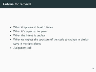 Criteria for removal
• When it appears at least 3 times
• When it’s expected to grow
• When the intent is unclear
• When we expect the structure of the code to change in similar
ways in multiple places
• Judgement call
11
 