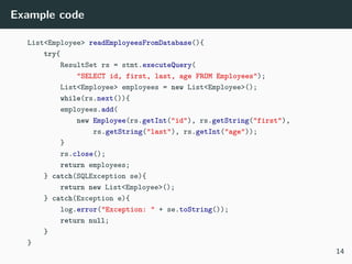Example code
List<Employee> readEmployeesFromDatabase(){
try{
ResultSet rs = stmt.executeQuery(
"SELECT id, first, last, age FROM Employees");
List<Employee> employees = new List<Employee>();
while(rs.next()){
employees.add(
new Employee(rs.getInt("id"), rs.getString("first"),
rs.getString("last"), rs.getInt("age"));
}
rs.close();
return employees;
} catch(SQLException se){
return new List<Employee>();
} catch(Exception e){
log.error("Exception: " + se.toString());
return null;
}
}
14
 