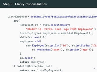 Step 0: Clarify responsibilities
List<Employee> readEmployeesFromDatabaseAndReturnEmptyListO
try{
ResultSet rs = stmt.executeQuery(
"SELECT id, first, last, age FROM Employees");
List<Employee> employees = new List<Employee>();
while(rs.next()){
employees.add(
new Employee(rs.getInt("id"), rs.getString("fir
rs.getString("last"), rs.getInt("age"));
}
rs.close();
return employees;
} catch(SQLException se){
return new List<Employee>();
17
 