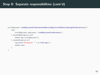 Step 0: Separate responsibilities (cont’d)
List<Employee> readEmployeesFromDatabaseAndReturnEmptyListOnDbErrorAndLogOtherExceptions(){
try{
List<Employee> employees = readEmployeesFromDatabase();
} catch(SQLException se){
return new List<Employee>();
} catch(Exception e){
log.error("Exception: " + se.toString());
return null;
}
}
18
 