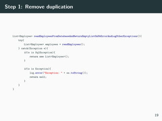 Step 1: Remove duplication
List<Employee> readEmployeesFromDatabaseAndReturnEmptyListOnDbErrorAndLogOtherExceptions(){
try{
List<Employee> employees = readEmployees();
} catch(Exception e){
if(e is SqlException){
return new List<Employee>();
}
if(e is Exception){
log.error("Exception: " + se.toString());
return null;
}
}
}
19
 