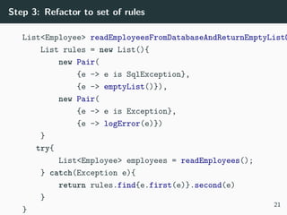 Step 3: Refactor to set of rules
List<Employee> readEmployeesFromDatabaseAndReturnEmptyListO
List rules = new List(){
new Pair(
{e -> e is SqlException},
{e -> emptyList()}),
new Pair(
{e -> e is Exception},
{e -> logError(e)})
}
try{
List<Employee> employees = readEmployees();
} catch(Exception e){
return rules.find{e.first(e)}.second(e)
}
}
21
 