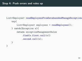 Step 4: Push errors and rules up
List<Employee> readEmployeesFromDatabaseAndManageExceptions
try{
List<Employee> employees = readEmployees();
} catch(Exception e){
return exceptionManagementRules
.find{e.first.call(e)}
.second.call(e);
}
}
22
 
