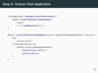 Step 5: Extract ﬁnal duplication
List<Employee> readEmployeesFromDatabase(){
return callWithExceptionManagement(
rules,
{ -> readEmployees();});
}
Object callWithExceptionManagement(List<> exceptionManagementRules, action){
try{
action.call();
} catch(Exception e){
return exceptionManagementRules
.find{e.first.call(e)}
.second.call(e);
}
}
23
 