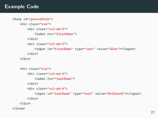 Example Code
<form id="personForm">
<div class="row">
<div class="col-md-4">
<label for="firstName">
</div>
<div class="col-md-4">
<input id="firstName" type="text" value="Alex"></input>
</div>
</div>
<div class="row">
<div class="col-md-4">
<label for="lastName">
</div>
<div class="col-md-4">
<input id="lastName" type="text" value="Bolboacă"></input>
</div>
</div>
</form>
27
 