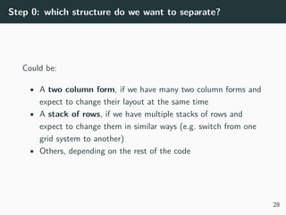 Step 0: which structure do we want to separate?
Could be:
• A two column form, if we have many two column forms and
expect to change their layout at the same time
• A stack of rows, if we have multiple stacks of rows and
expect to change them in similar ways (e.g. switch from one
grid system to another)
• Others, depending on the rest of the code
28
 
