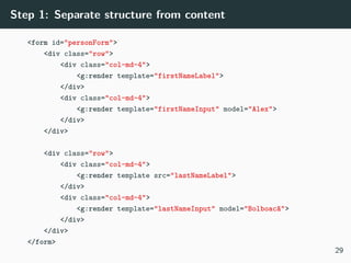 Step 1: Separate structure from content
<form id="personForm">
<div class="row">
<div class="col-md-4">
<g:render template="firstNameLabel">
</div>
<div class="col-md-4">
<g:render template="firstNameInput" model="Alex">
</div>
</div>
<div class="row">
<div class="col-md-4">
<g:render template src="lastNameLabel">
</div>
<div class="col-md-4">
<g:render template="lastNameInput" model="Bolboacă">
</div>
</div>
</form>
29
 