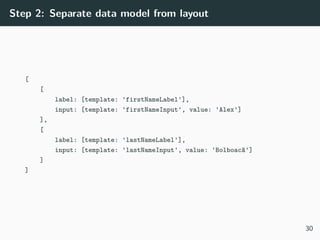 Step 2: Separate data model from layout
[
[
label: [template: 'firstNameLabel'],
input: [template: 'firstNameInput', value: 'Alex']
],
[
label: [template: 'lastNameLabel'],
input: [template: 'lastNameInput', value: 'Bolboacă']
]
]
30
 
