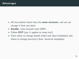 Advantages
• All two-column forms have the same structure, and we can
change it from one place
• Smaller, more focused code (SRP)
• Follow OCP (yes, it applies to views too!)
• Clear where to change details (label and input templates) and
where to change structure (form, formLine templates)
34
 