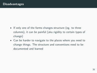 Disadvantages
• If only one of the forms changes structure (eg. to three
columns), it can be painful (aka rigidity to certain types of
change)
• Can be harder to navigate to the places where you need to
change things. The structure and conventions need to be
documented and learned
35
 