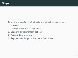 Steps
1. Deﬁne precisely which structural duplication you want to
remove
2. Double-check if it’s accidental
3. Separate structure from actions
4. Extract data structure
5. Replace with loops or functional constructs
37
 