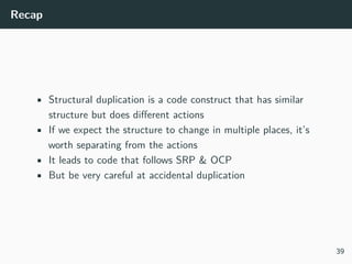 Recap
• Structural duplication is a code construct that has similar
structure but does diﬀerent actions
• If we expect the structure to change in multiple places, it’s
worth separating from the actions
• It leads to code that follows SRP & OCP
• But be very careful at accidental duplication
39
 