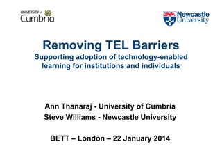 Removing TEL Barriers
Supporting adoption of technology-enabled
learning for institutions and individuals
Ann Thanaraj - University of Cumbria
Steve Williams - Newcastle University
BETT – London – 22 January 2014
 